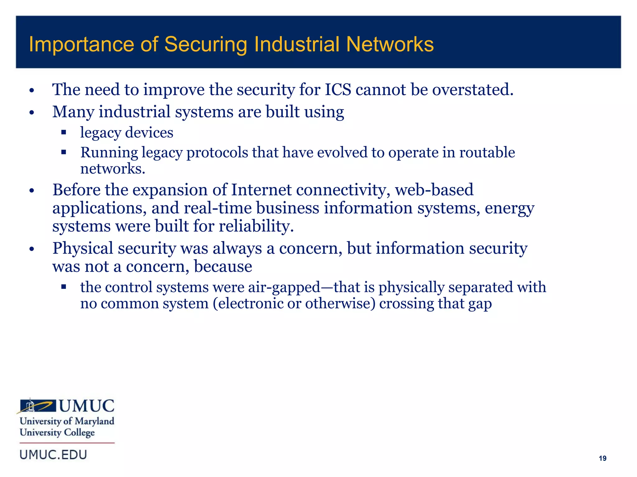 19
• The need to improve the security for ICS cannot be overstated.
• Many industrial systems are built using
 legacy devices
 Running legacy protocols that have evolved to operate in routable
networks.
• Before the expansion of Internet connectivity, web-based
applications, and real-time business information systems, energy
systems were built for reliability.
• Physical security was always a concern, but information security
was not a concern, because
 the control systems were air-gapped—that is physically separated with
no common system (electronic or otherwise) crossing that gap
Importance of Securing Industrial Networks
 