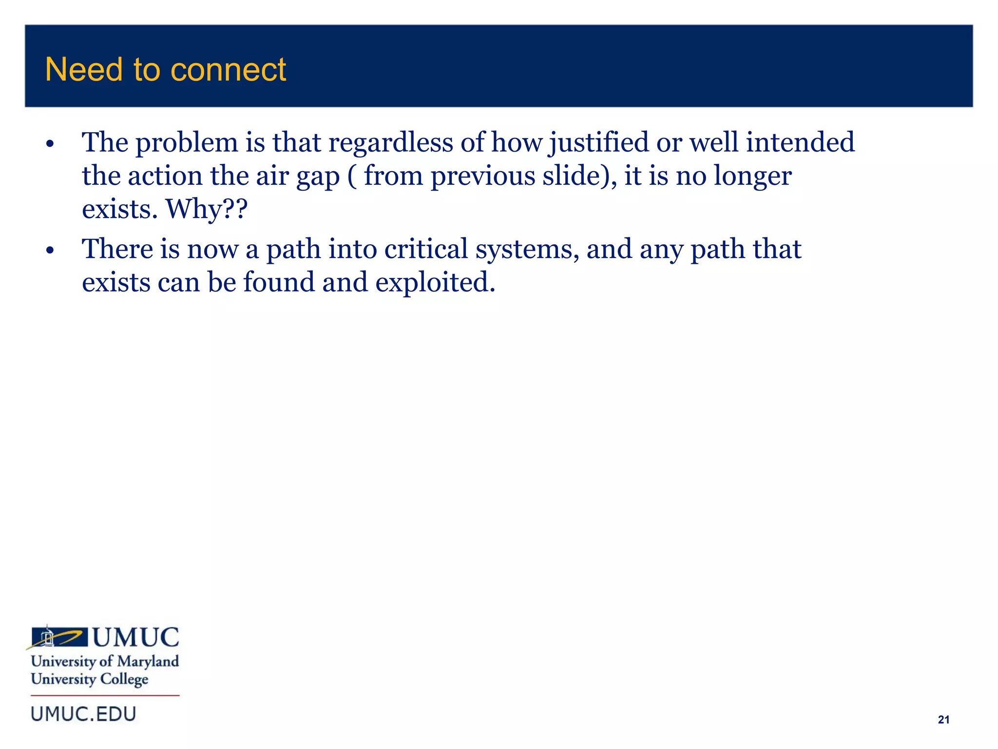 21
• The problem is that regardless of how justified or well intended
the action the air gap ( from previous slide), it is no longer
exists. Why??
• There is now a path into critical systems, and any path that
exists can be found and exploited.
Need to connect
 