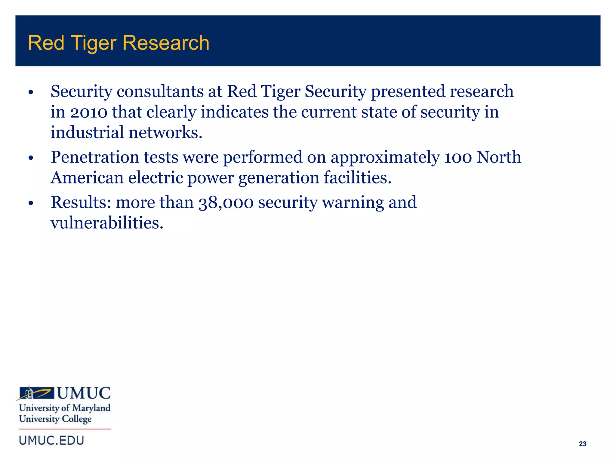 23
• Security consultants at Red Tiger Security presented research
in 2010 that clearly indicates the current state of security in
industrial networks.
• Penetration tests were performed on approximately 100 North
American electric power generation facilities.
• Results: more than 38,000 security warning and
vulnerabilities.
Red Tiger Research
 