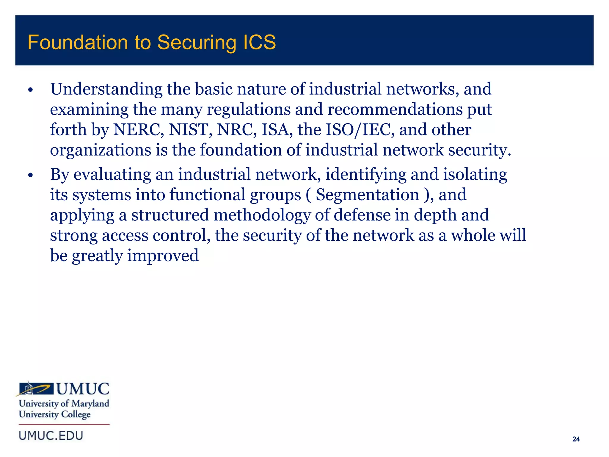 24
• Understanding the basic nature of industrial networks, and
examining the many regulations and recommendations put
forth by NERC, NIST, NRC, ISA, the ISO/IEC, and other
organizations is the foundation of industrial network security.
• By evaluating an industrial network, identifying and isolating
its systems into functional groups ( Segmentation ), and
applying a structured methodology of defense in depth and
strong access control, the security of the network as a whole will
be greatly improved
Foundation to Securing ICS
 
