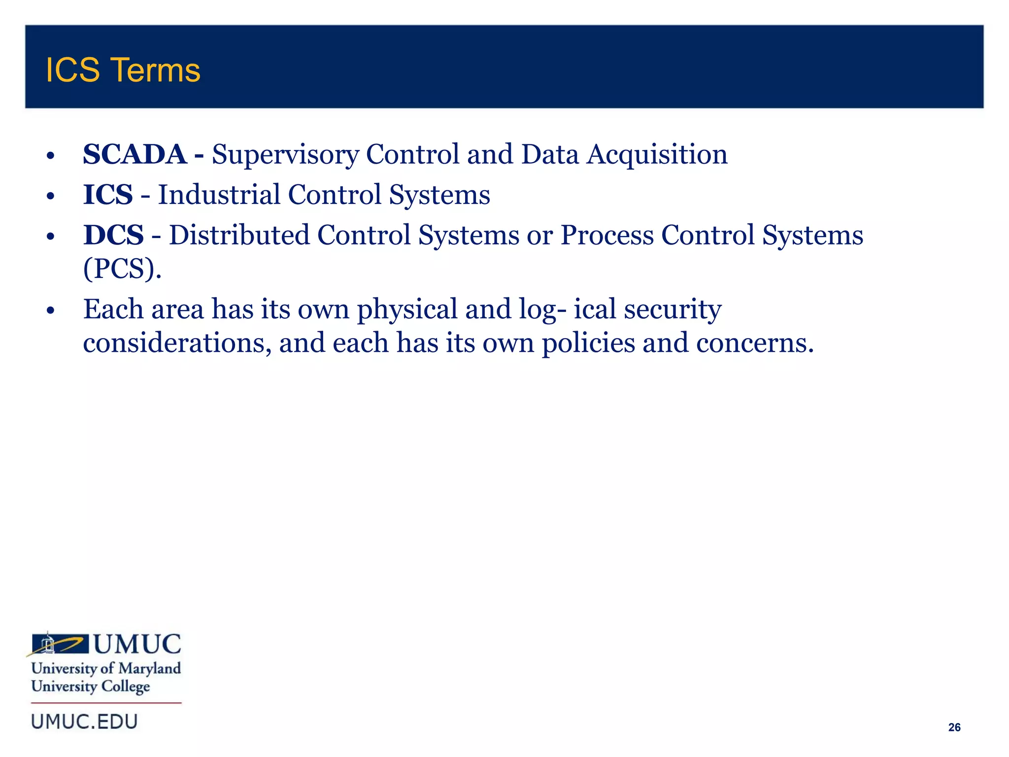 26
• SCADA - Supervisory Control and Data Acquisition
• ICS - Industrial Control Systems
• DCS - Distributed Control Systems or Process Control Systems
(PCS).
• Each area has its own physical and log- ical security
considerations, and each has its own policies and concerns.
ICS Terms
 