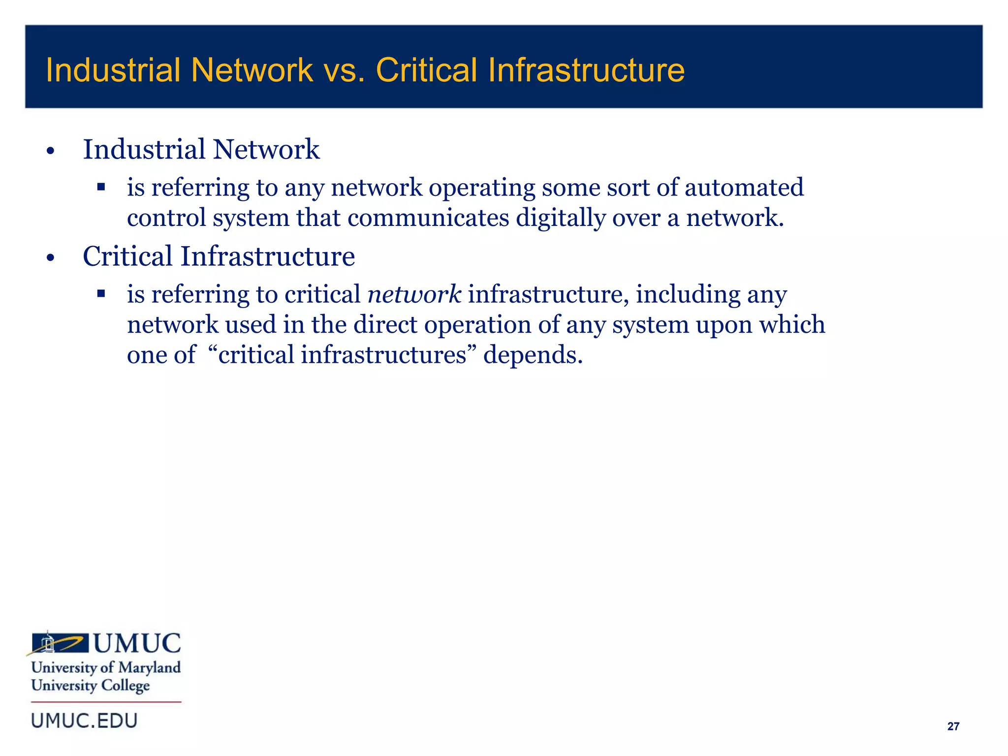 27
• Industrial Network
 is referring to any network operating some sort of automated
control system that communicates digitally over a network.
• Critical Infrastructure
 is referring to critical network infrastructure, including any
network used in the direct operation of any system upon which
one of “critical infrastructures” depends.
Industrial Network vs. Critical Infrastructure
 