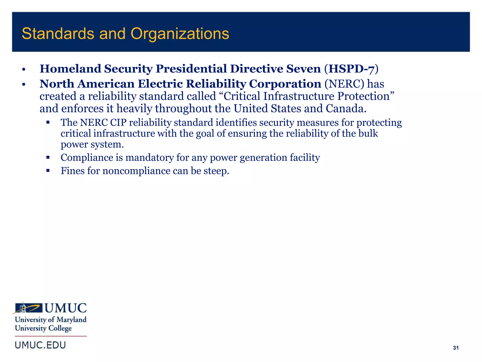 31
• Homeland Security Presidential Directive Seven (HSPD-7)
• North American Electric Reliability Corporation (NERC) has
created a reliability standard called “Critical Infrastructure Protection”
and enforces it heavily throughout the United States and Canada.
 The NERC CIP reliability standard identifies security measures for protecting
critical infrastructure with the goal of ensuring the reliability of the bulk
power system.
 Compliance is mandatory for any power generation facility
 Fines for noncompliance can be steep.
Standards and Organizations
 