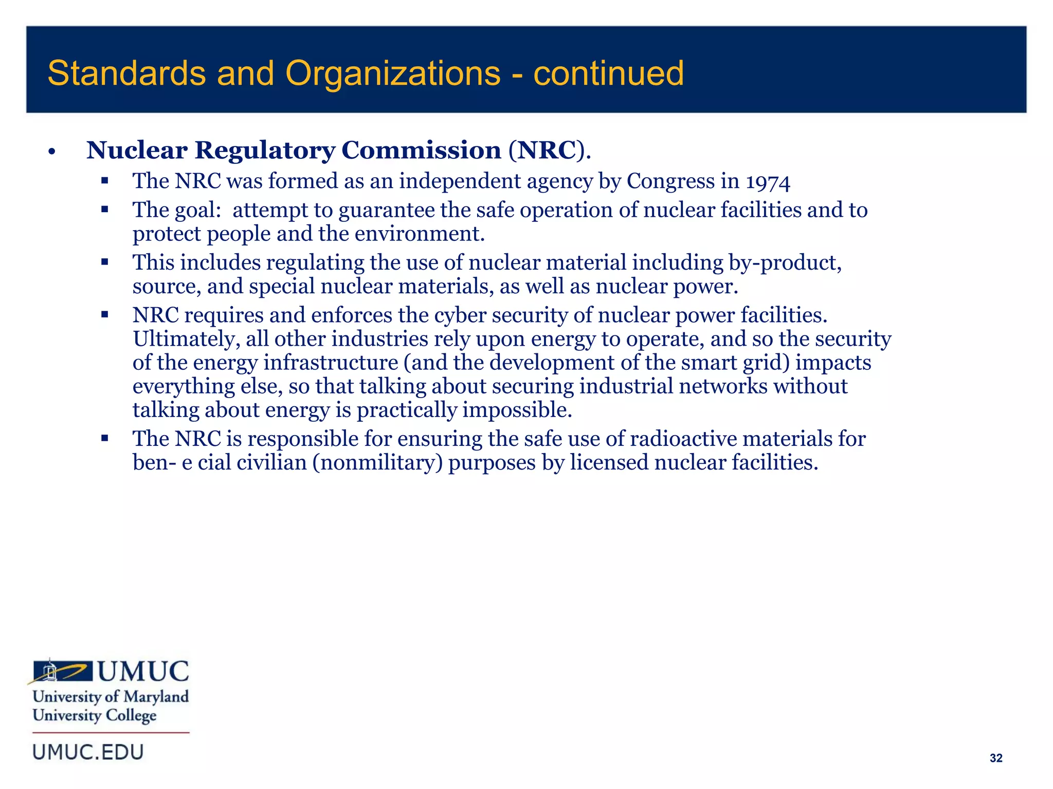 32
• Nuclear Regulatory Commission (NRC).
 The NRC was formed as an independent agency by Congress in 1974
 The goal: attempt to guarantee the safe operation of nuclear facilities and to
protect people and the environment.
 This includes regulating the use of nuclear material including by-product,
source, and special nuclear materials, as well as nuclear power.
 NRC requires and enforces the cyber security of nuclear power facilities.
Ultimately, all other industries rely upon energy to operate, and so the security
of the energy infrastructure (and the development of the smart grid) impacts
everything else, so that talking about securing industrial networks without
talking about energy is practically impossible.
 The NRC is responsible for ensuring the safe use of radioactive materials for
ben- e cial civilian (nonmilitary) purposes by licensed nuclear facilities.
Standards and Organizations - continued
 