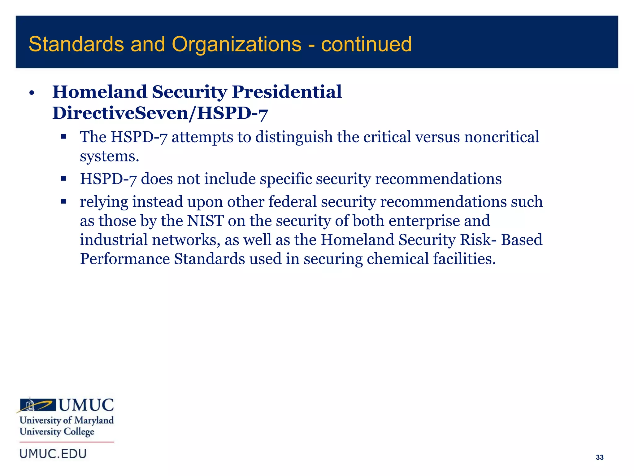 33
• Homeland Security Presidential
DirectiveSeven/HSPD-7
 The HSPD-7 attempts to distinguish the critical versus noncritical
systems.
 HSPD-7 does not include specific security recommendations
 relying instead upon other federal security recommendations such
as those by the NIST on the security of both enterprise and
industrial networks, as well as the Homeland Security Risk- Based
Performance Standards used in securing chemical facilities.
Standards and Organizations - continued
 
