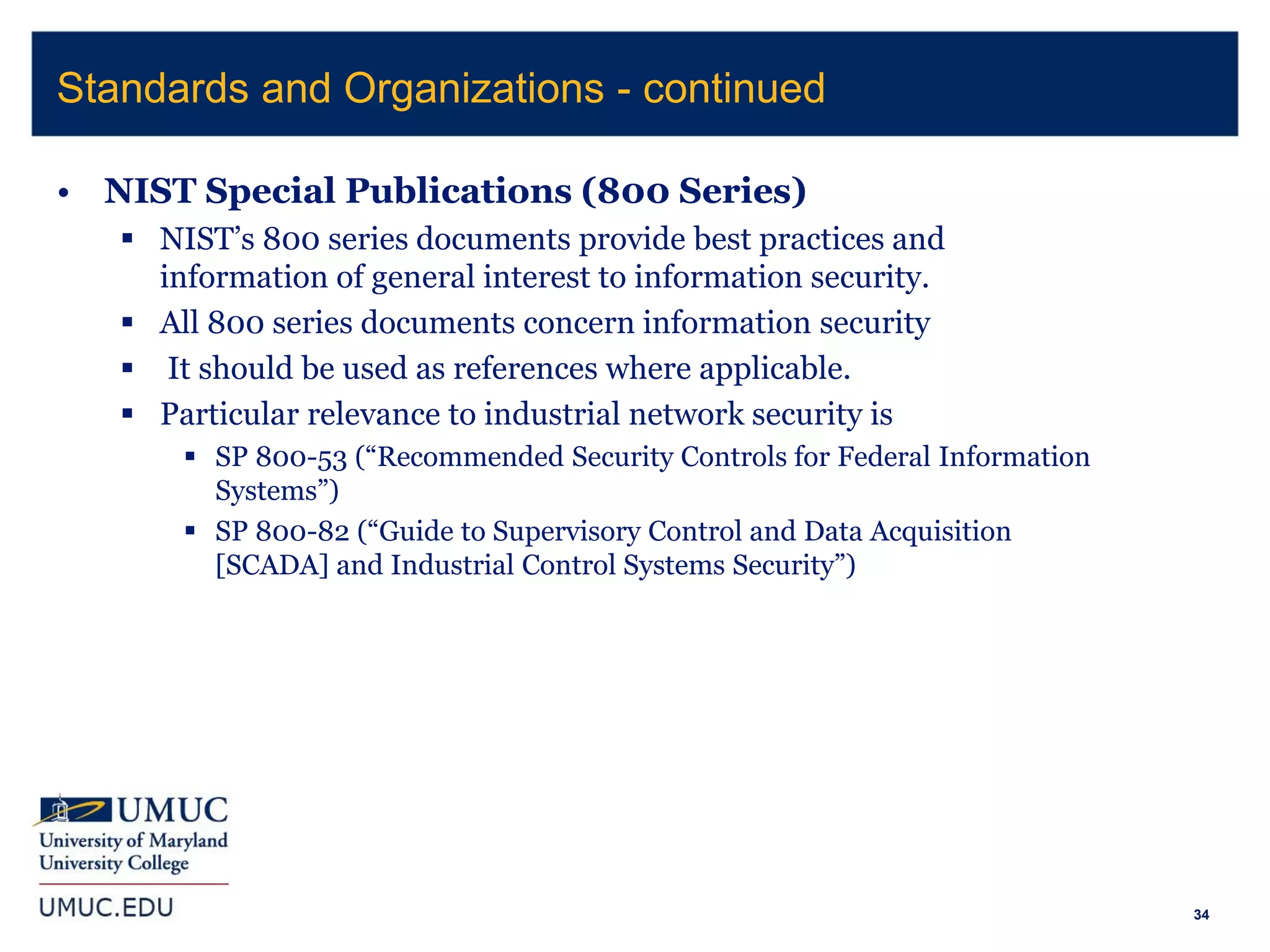 34
• NIST Special Publications (800 Series)
 NIST’s 800 series documents provide best practices and
information of general interest to information security.
 All 800 series documents concern information security
 It should be used as references where applicable.
 Particular relevance to industrial network security is
 SP 800-53 (“Recommended Security Controls for Federal Information
Systems”)
 SP 800-82 (“Guide to Supervisory Control and Data Acquisition
[SCADA] and Industrial Control Systems Security”)
Standards and Organizations - continued
 