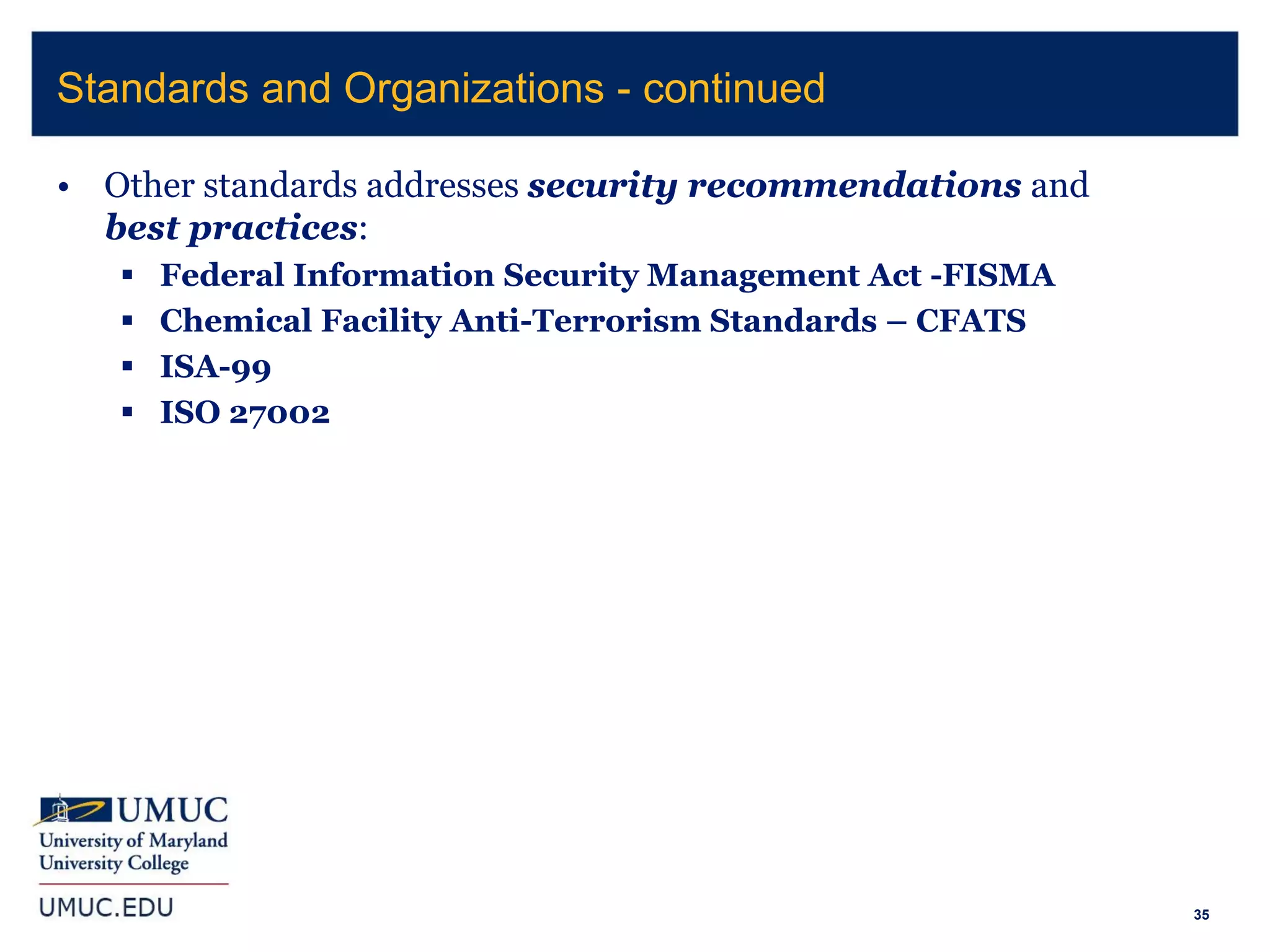 35
• Other standards addresses security recommendations and
best practices:
 Federal Information Security Management Act -FISMA
 Chemical Facility Anti-Terrorism Standards – CFATS
 ISA-99
 ISO 27002
Standards and Organizations - continued
 