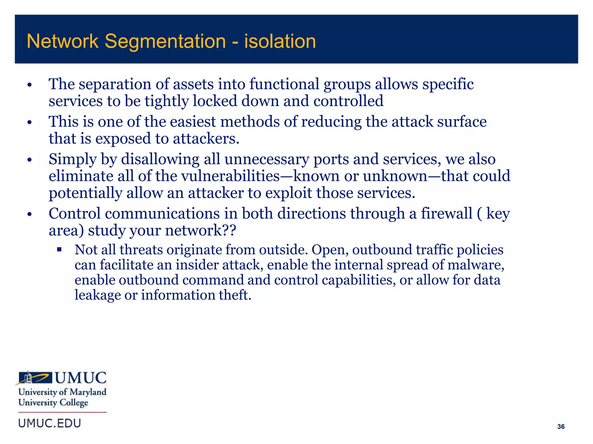 36
• The separation of assets into functional groups allows specific
services to be tightly locked down and controlled
• This is one of the easiest methods of reducing the attack surface
that is exposed to attackers.
• Simply by disallowing all unnecessary ports and services, we also
eliminate all of the vulnerabilities—known or unknown—that could
potentially allow an attacker to exploit those services.
• Control communications in both directions through a firewall ( key
area) study your network??
 Not all threats originate from outside. Open, outbound traffic policies
can facilitate an insider attack, enable the internal spread of malware,
enable outbound command and control capabilities, or allow for data
leakage or information theft.
Network Segmentation - isolation
 