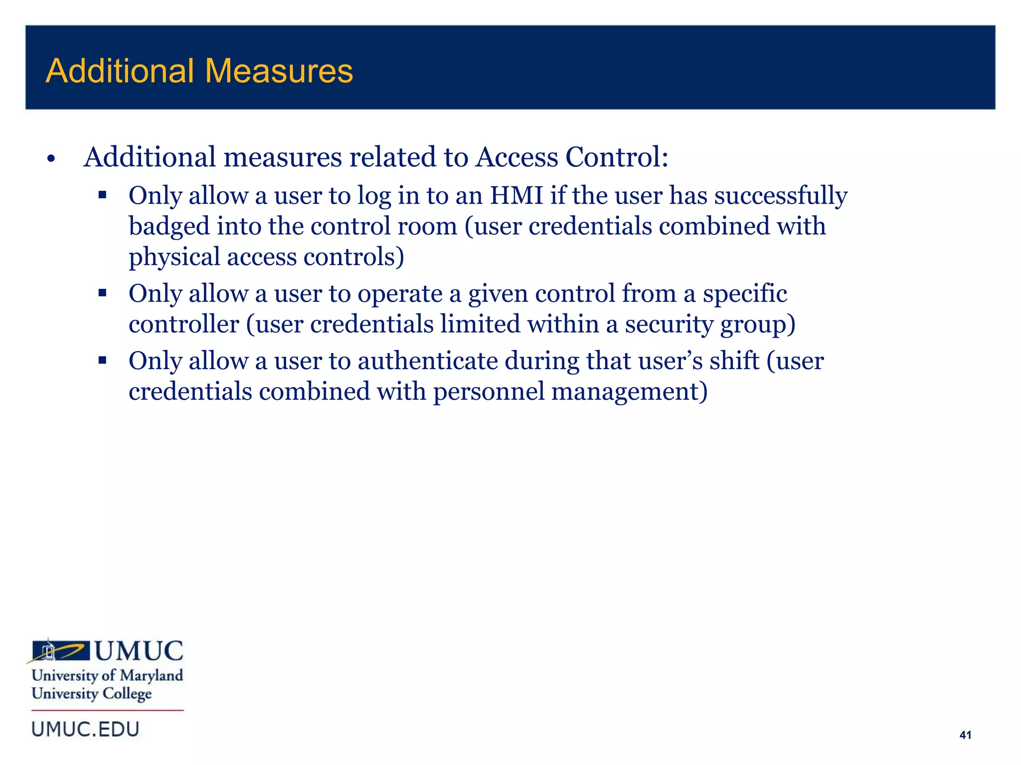 41
• Additional measures related to Access Control:
 Only allow a user to log in to an HMI if the user has successfully
badged into the control room (user credentials combined with
physical access controls)
 Only allow a user to operate a given control from a specific
controller (user credentials limited within a security group)
 Only allow a user to authenticate during that user’s shift (user
credentials combined with personnel management)
Additional Measures
 