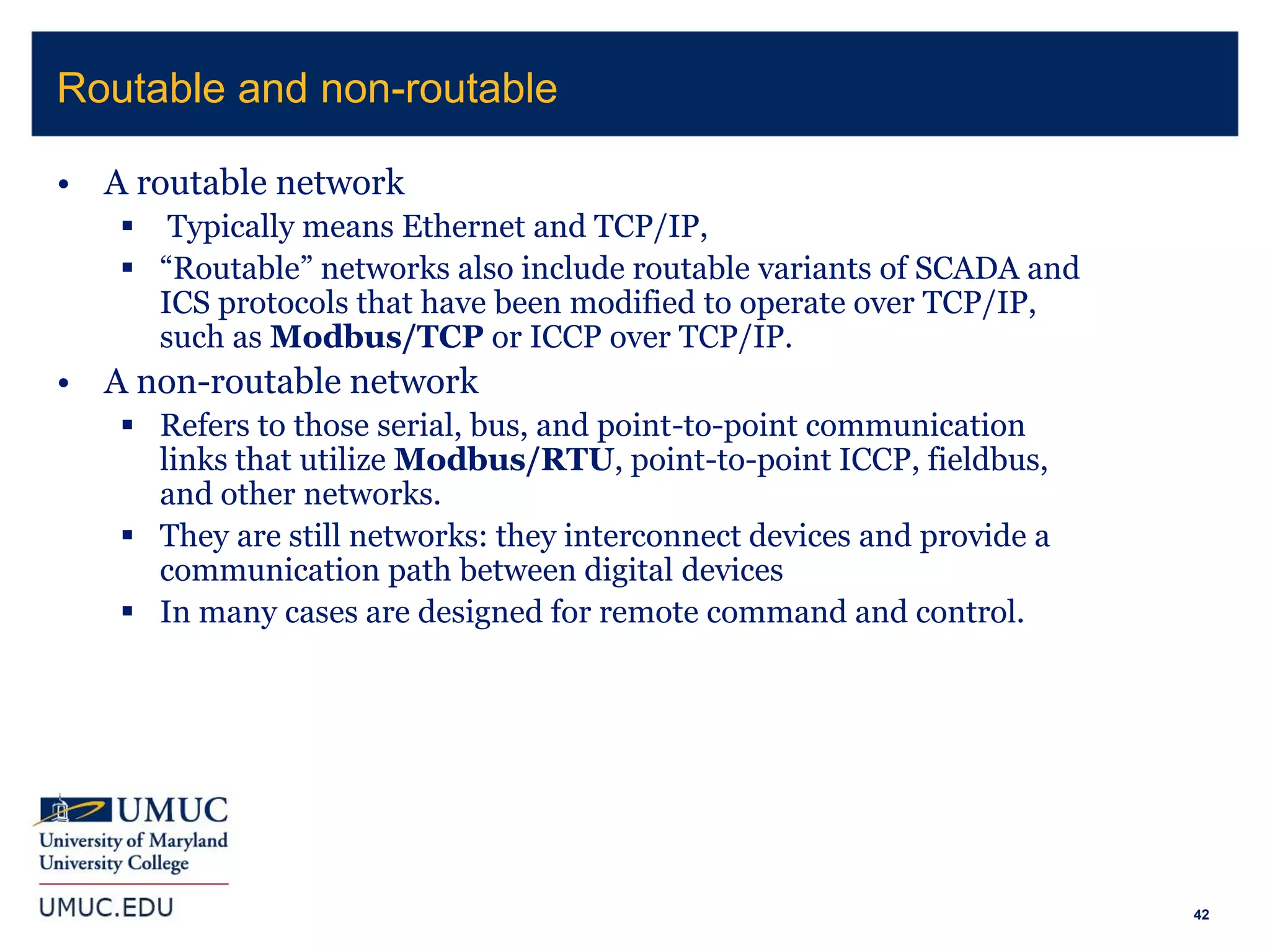 42
• A routable network
 Typically means Ethernet and TCP/IP,
 “Routable” networks also include routable variants of SCADA and
ICS protocols that have been modified to operate over TCP/IP,
such as Modbus/TCP or ICCP over TCP/IP.
• A non-routable network
 Refers to those serial, bus, and point-to-point communication
links that utilize Modbus/RTU, point-to-point ICCP, fieldbus,
and other networks.
 They are still networks: they interconnect devices and provide a
communication path between digital devices
 In many cases are designed for remote command and control.
Routable and non-routable
 