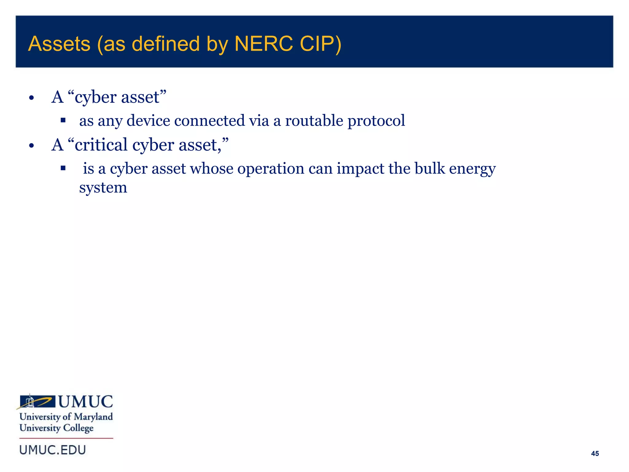 45
• A “cyber asset”
 as any device connected via a routable protocol
• A “critical cyber asset,”
 is a cyber asset whose operation can impact the bulk energy
system
Assets (as defined by NERC CIP)
 