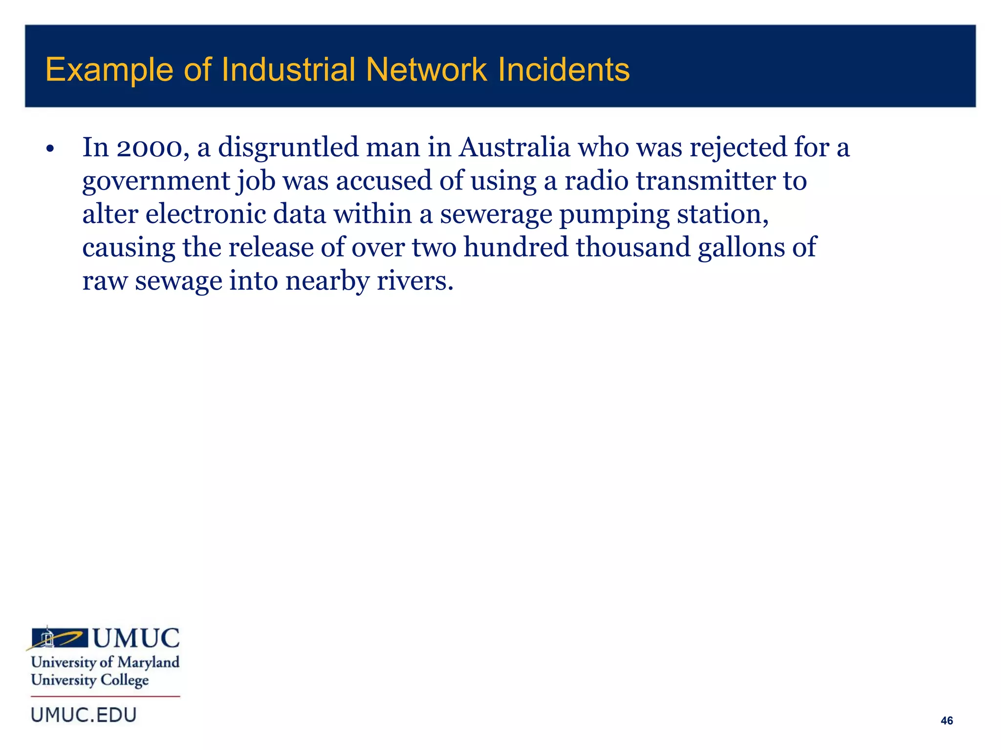 46
• In 2000, a disgruntled man in Australia who was rejected for a
government job was accused of using a radio transmitter to
alter electronic data within a sewerage pumping station,
causing the release of over two hundred thousand gallons of
raw sewage into nearby rivers.
Example of Industrial Network Incidents
 