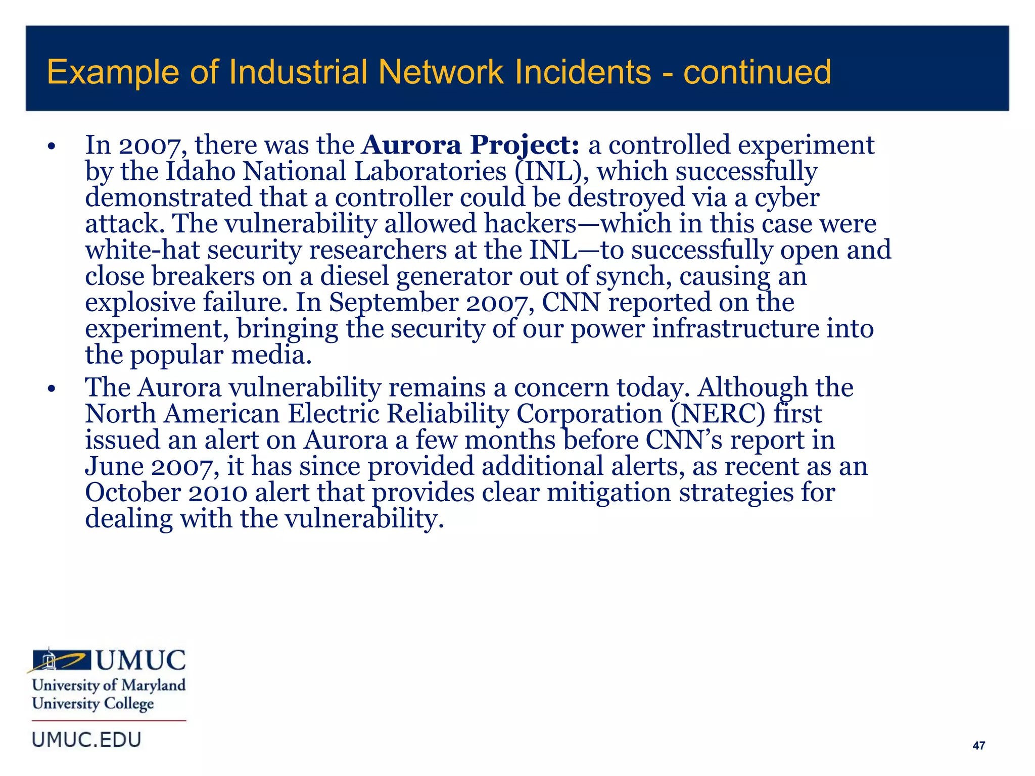 47
• In 2007, there was the Aurora Project: a controlled experiment
by the Idaho National Laboratories (INL), which successfully
demonstrated that a controller could be destroyed via a cyber
attack. The vulnerability allowed hackers—which in this case were
white-hat security researchers at the INL—to successfully open and
close breakers on a diesel generator out of synch, causing an
explosive failure. In September 2007, CNN reported on the
experiment, bringing the security of our power infrastructure into
the popular media.
• The Aurora vulnerability remains a concern today. Although the
North American Electric Reliability Corporation (NERC) first
issued an alert on Aurora a few months before CNN’s report in
June 2007, it has since provided additional alerts, as recent as an
October 2010 alert that provides clear mitigation strategies for
dealing with the vulnerability.
Example of Industrial Network Incidents - continued
 