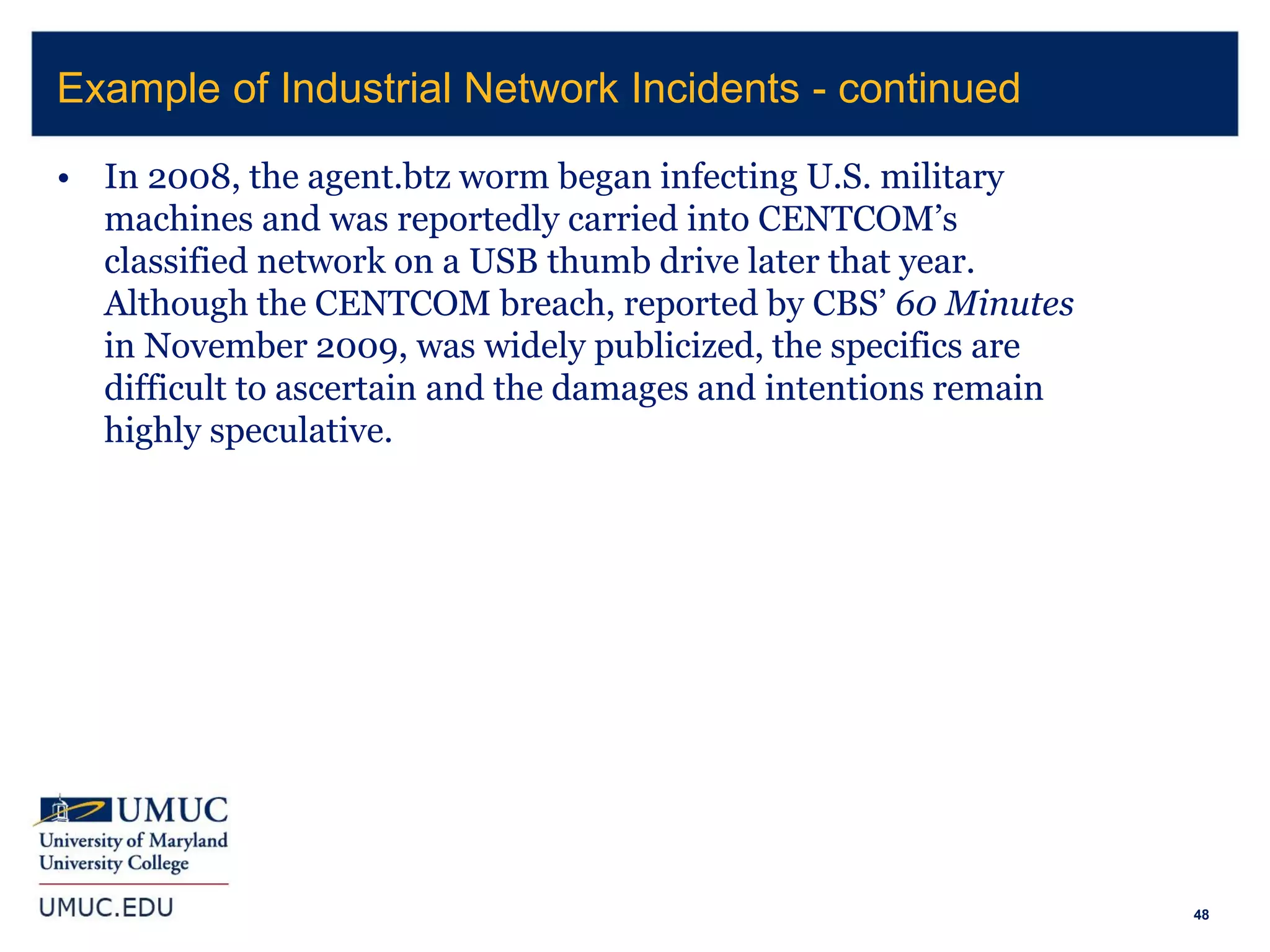 48
• In 2008, the agent.btz worm began infecting U.S. military
machines and was reportedly carried into CENTCOM’s
classified network on a USB thumb drive later that year.
Although the CENTCOM breach, reported by CBS’ 60 Minutes
in November 2009, was widely publicized, the specifics are
difficult to ascertain and the damages and intentions remain
highly speculative.
Example of Industrial Network Incidents - continued
 