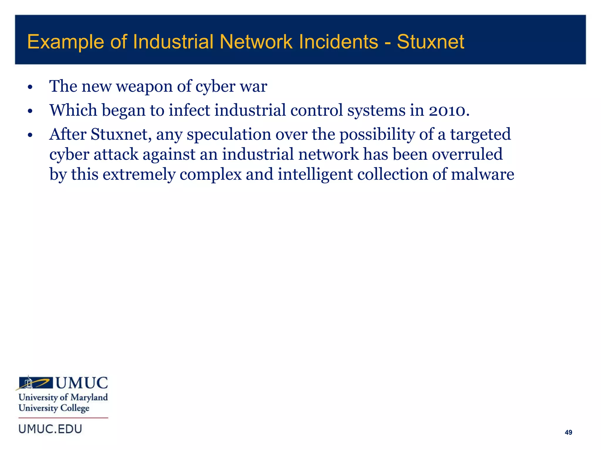 49
• The new weapon of cyber war
• Which began to infect industrial control systems in 2010.
• After Stuxnet, any speculation over the possibility of a targeted
cyber attack against an industrial network has been overruled
by this extremely complex and intelligent collection of malware
Example of Industrial Network Incidents - Stuxnet
 
