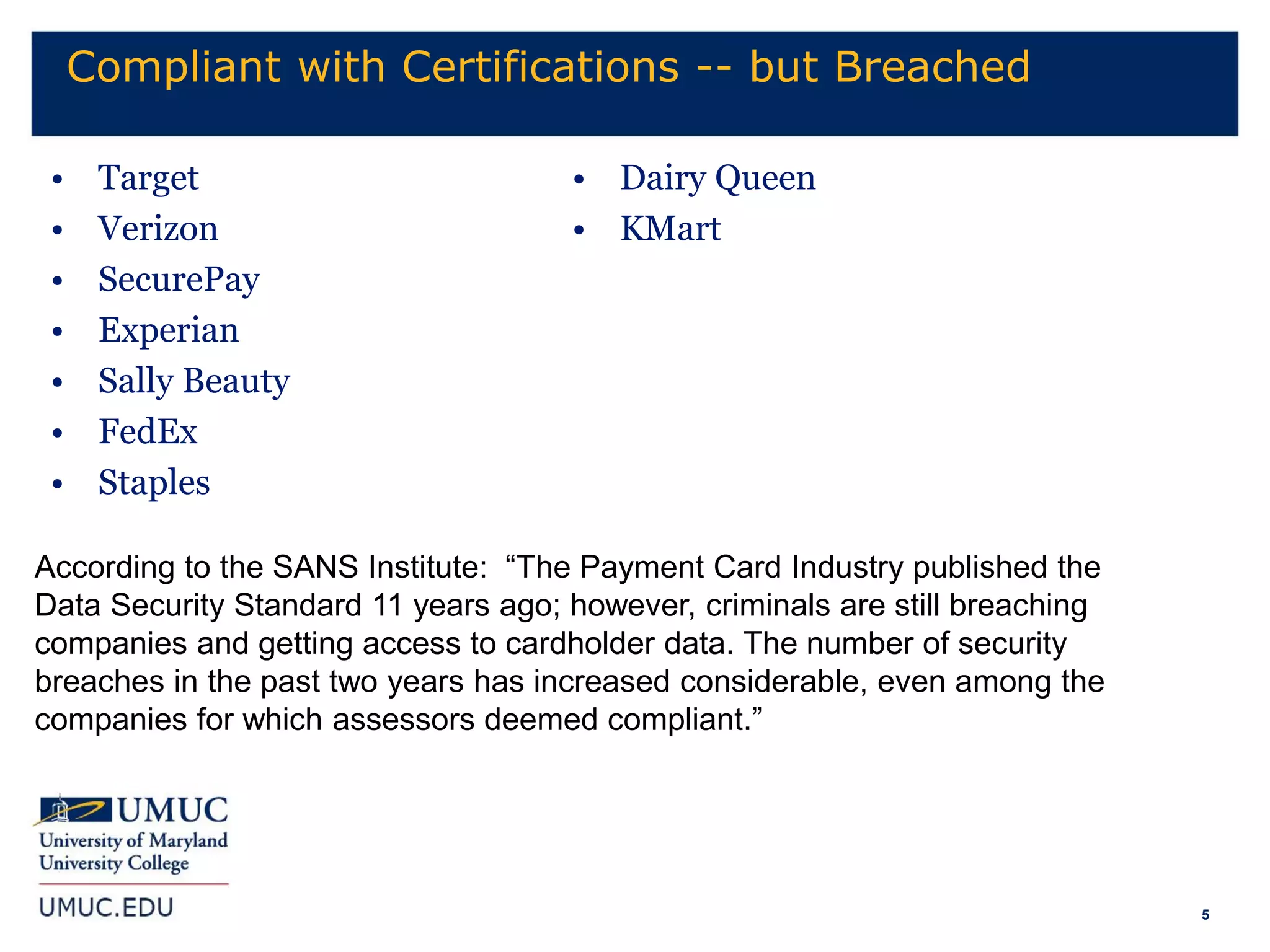 5
Compliant with Certifications -- but Breached
• Target
• Verizon
• SecurePay
• Experian
• Sally Beauty
• FedEx
• Staples
• Dairy Queen
• KMart
According to the SANS Institute: “The Payment Card Industry published the
Data Security Standard 11 years ago; however, criminals are still breaching
companies and getting access to cardholder data. The number of security
breaches in the past two years has increased considerable, even among the
companies for which assessors deemed compliant.”
 