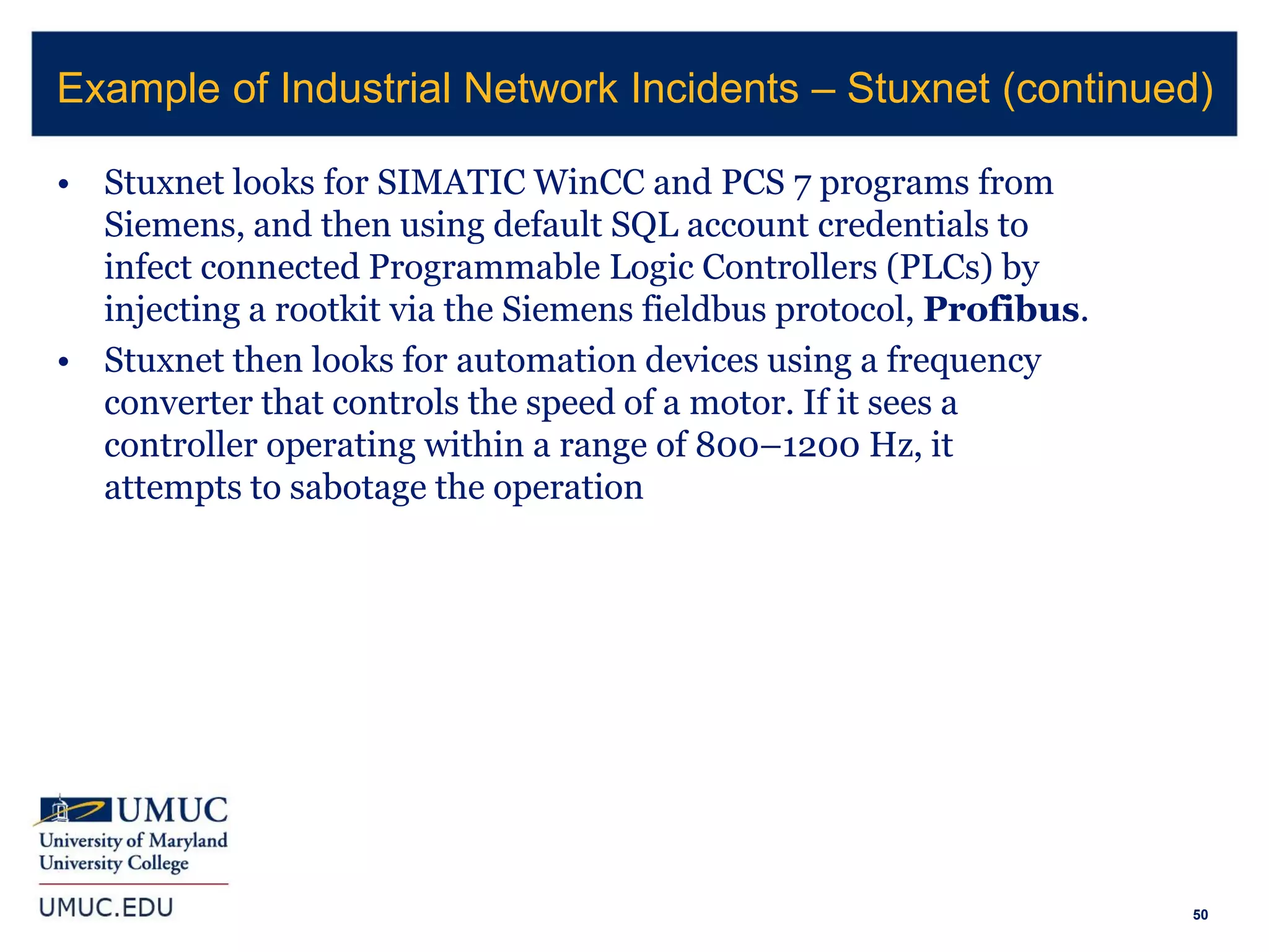 50
• Stuxnet looks for SIMATIC WinCC and PCS 7 programs from
Siemens, and then using default SQL account credentials to
infect connected Programmable Logic Controllers (PLCs) by
injecting a rootkit via the Siemens fieldbus protocol, Profibus.
• Stuxnet then looks for automation devices using a frequency
converter that controls the speed of a motor. If it sees a
controller operating within a range of 800–1200 Hz, it
attempts to sabotage the operation
Example of Industrial Network Incidents – Stuxnet (continued)
 