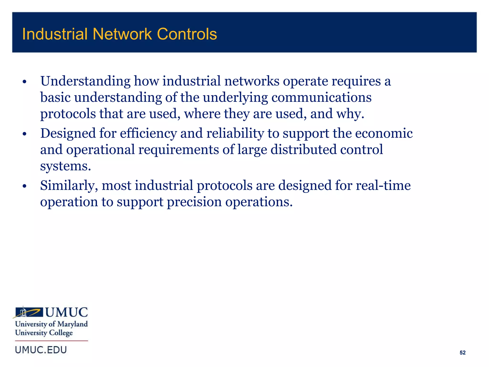 52
• Understanding how industrial networks operate requires a
basic understanding of the underlying communications
protocols that are used, where they are used, and why.
• Designed for efficiency and reliability to support the economic
and operational requirements of large distributed control
systems.
• Similarly, most industrial protocols are designed for real-time
operation to support precision operations.
Industrial Network Controls
 