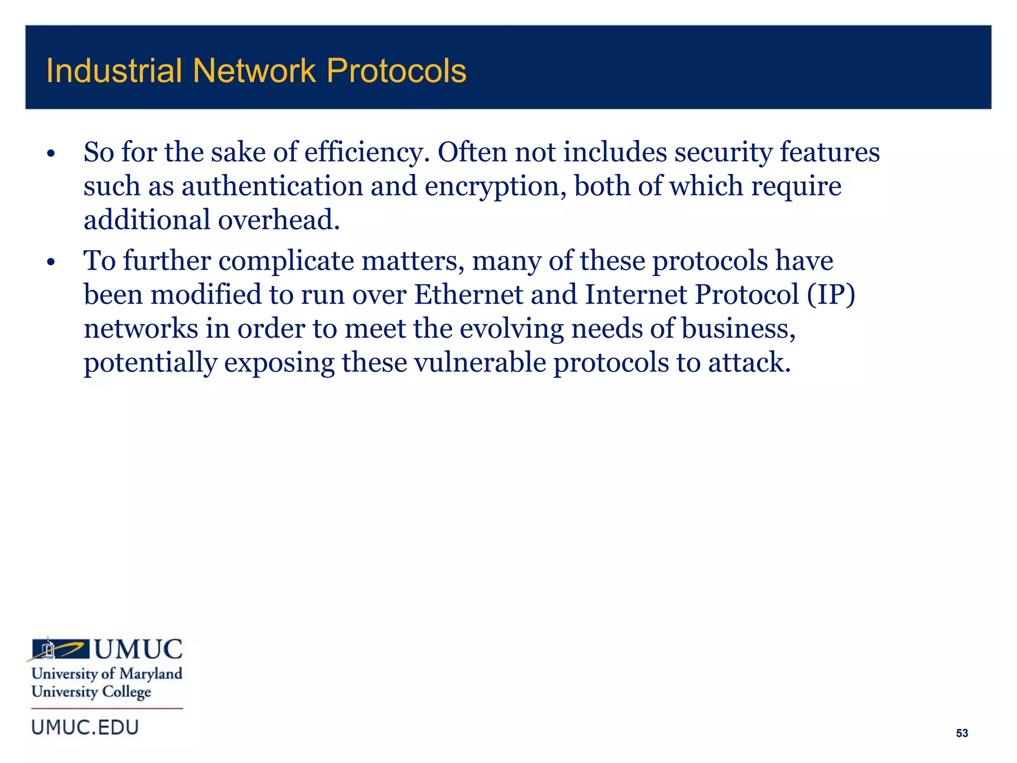 53
• So for the sake of efficiency. Often not includes security features
such as authentication and encryption, both of which require
additional overhead.
• To further complicate matters, many of these protocols have
been modified to run over Ethernet and Internet Protocol (IP)
networks in order to meet the evolving needs of business,
potentially exposing these vulnerable protocols to attack.
Industrial Network Protocols
 