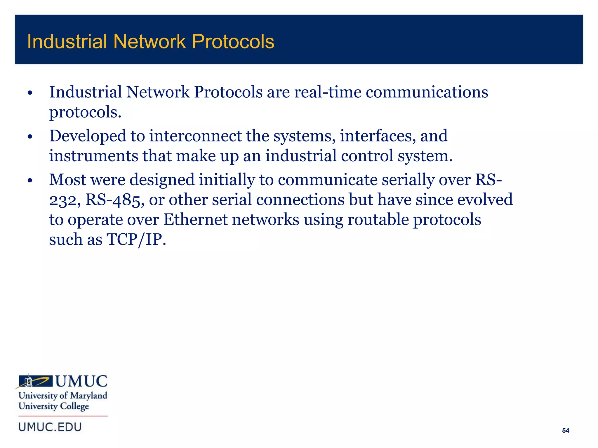54
• Industrial Network Protocols are real-time communications
protocols.
• Developed to interconnect the systems, interfaces, and
instruments that make up an industrial control system.
• Most were designed initially to communicate serially over RS-
232, RS-485, or other serial connections but have since evolved
to operate over Ethernet networks using routable protocols
such as TCP/IP.
Industrial Network Protocols
 