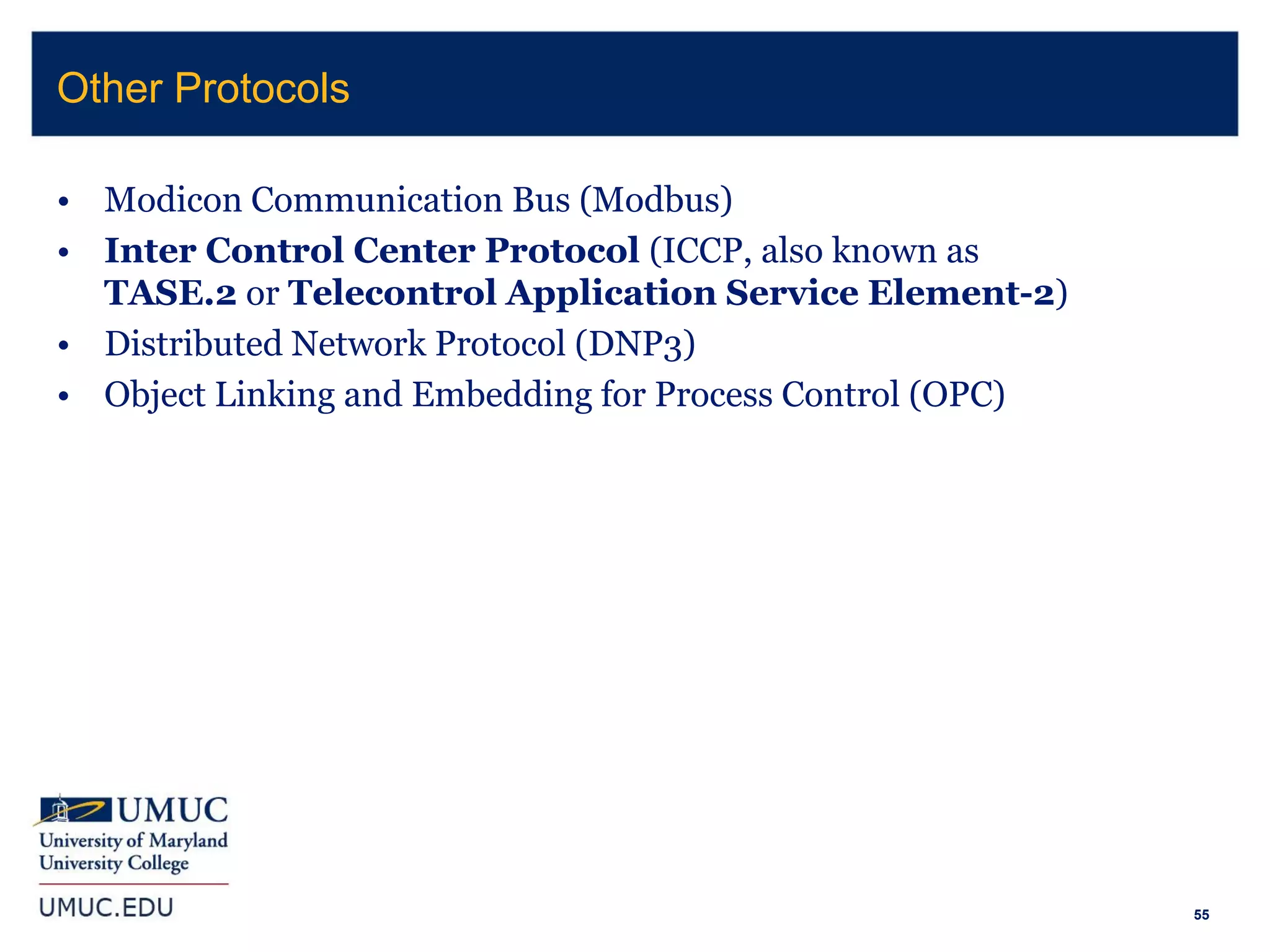 55
• Modicon Communication Bus (Modbus)
• Inter Control Center Protocol (ICCP, also known as
TASE.2 or Telecontrol Application Service Element-2)
• Distributed Network Protocol (DNP3)
• Object Linking and Embedding for Process Control (OPC)
Other Protocols
 
