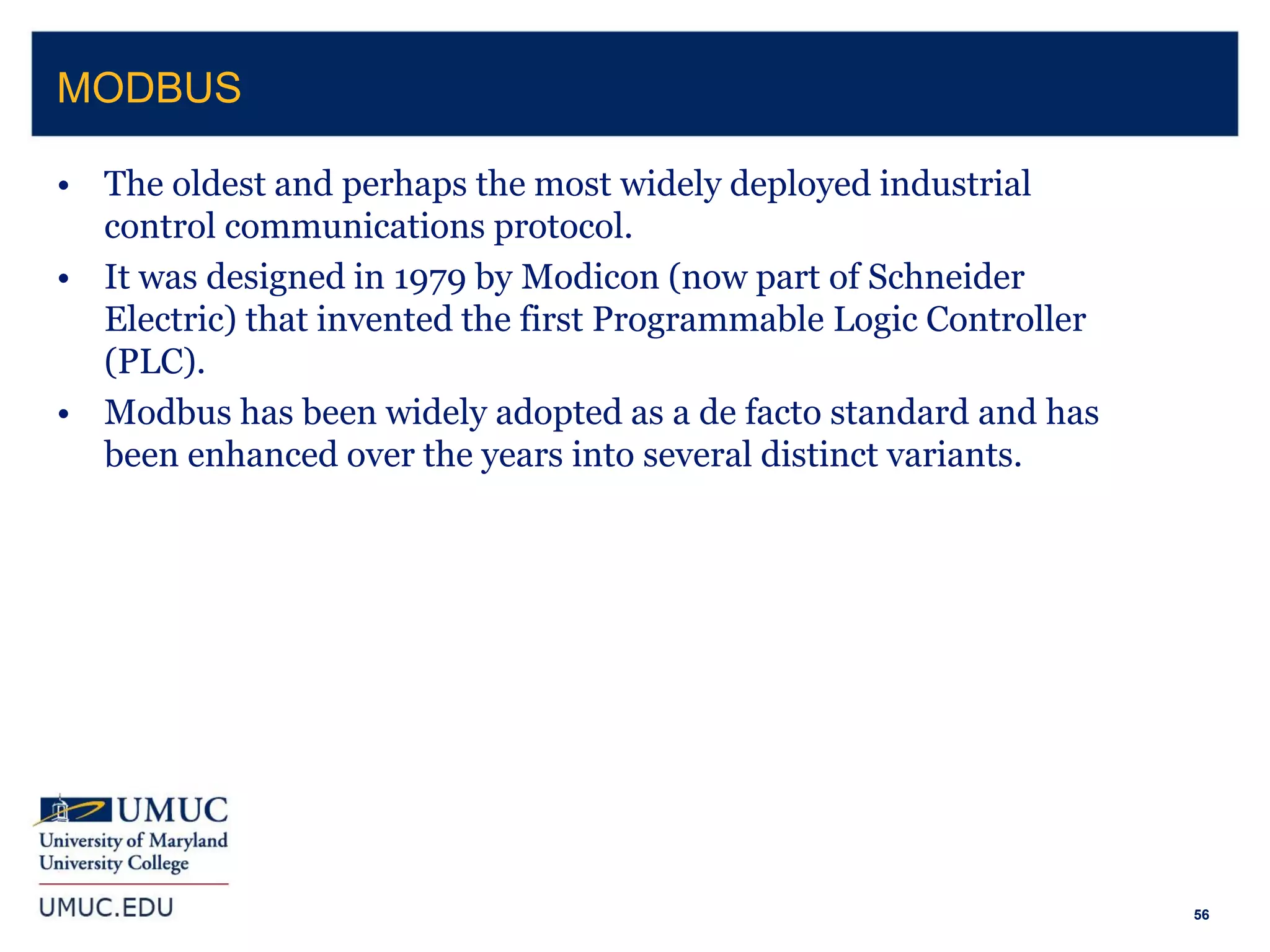 56
• The oldest and perhaps the most widely deployed industrial
control communications protocol.
• It was designed in 1979 by Modicon (now part of Schneider
Electric) that invented the first Programmable Logic Controller
(PLC).
• Modbus has been widely adopted as a de facto standard and has
been enhanced over the years into several distinct variants.
MODBUS
 