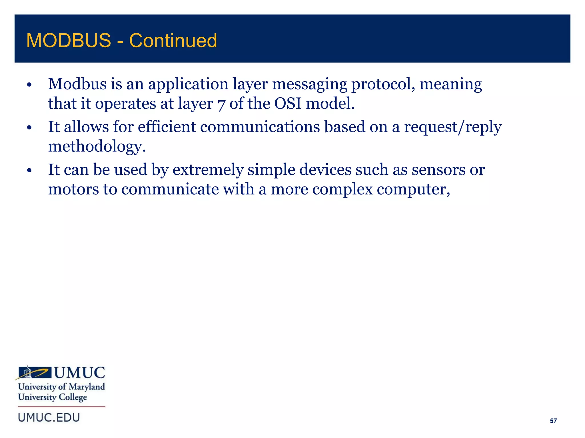 57
• Modbus is an application layer messaging protocol, meaning
that it operates at layer 7 of the OSI model.
• It allows for efficient communications based on a request/reply
methodology.
• It can be used by extremely simple devices such as sensors or
motors to communicate with a more complex computer,
MODBUS - Continued
 