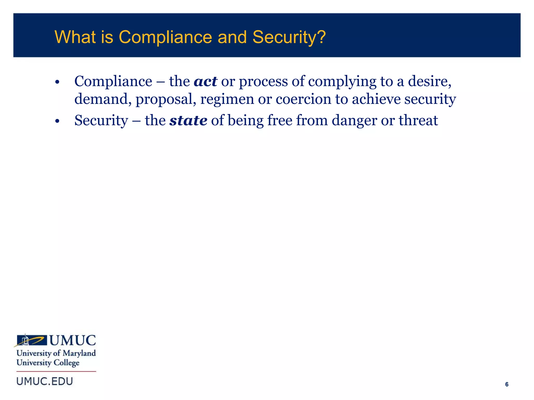 6
• Compliance – the act or process of complying to a desire,
demand, proposal, regimen or coercion to achieve security
• Security – the state of being free from danger or threat
What is Compliance and Security?
 