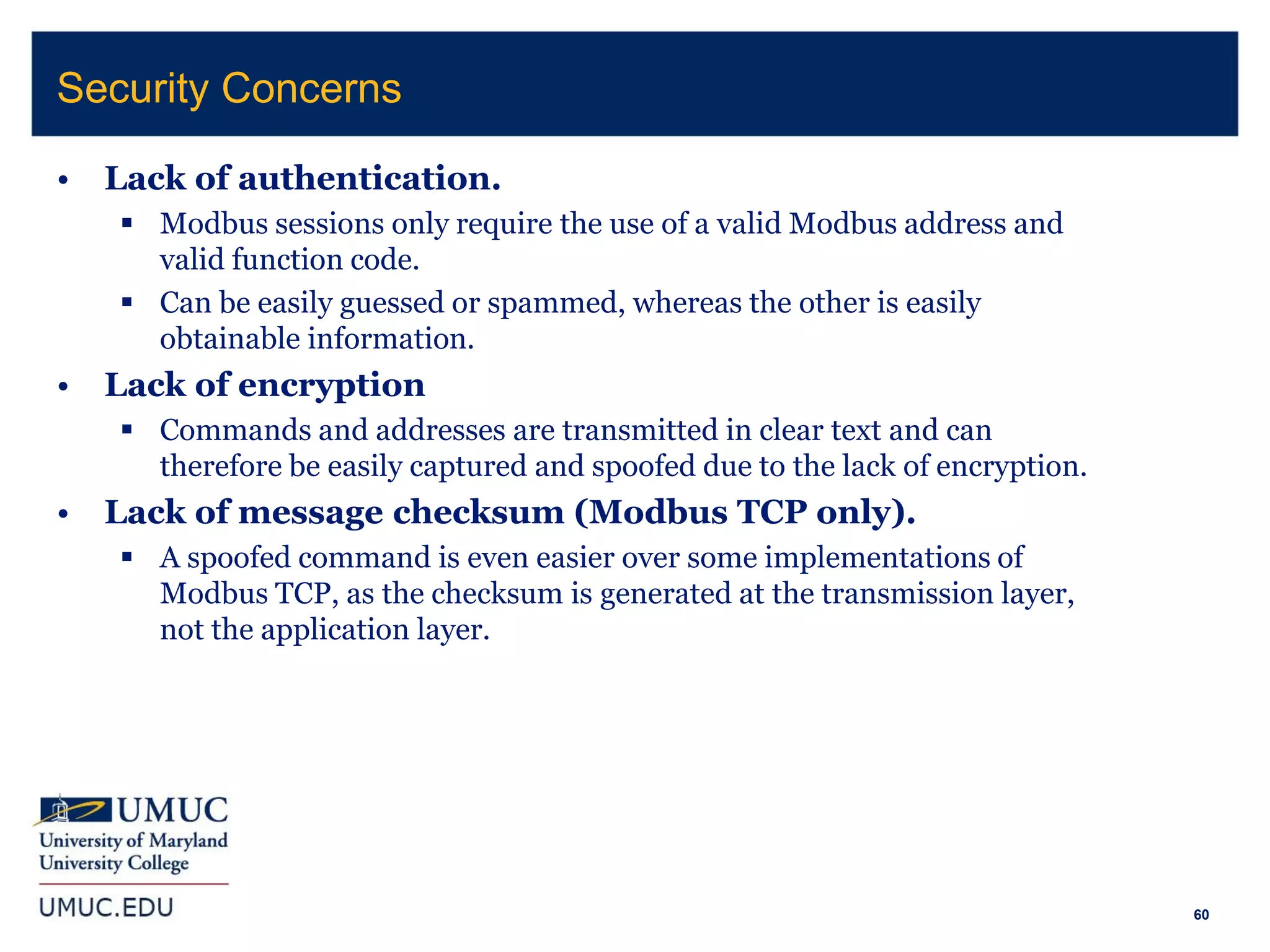 60
• Lack of authentication.
 Modbus sessions only require the use of a valid Modbus address and
valid function code.
 Can be easily guessed or spammed, whereas the other is easily
obtainable information.
• Lack of encryption
 Commands and addresses are transmitted in clear text and can
therefore be easily captured and spoofed due to the lack of encryption.
• Lack of message checksum (Modbus TCP only).
 A spoofed command is even easier over some implementations of
Modbus TCP, as the checksum is generated at the transmission layer,
not the application layer.
Security Concerns
 