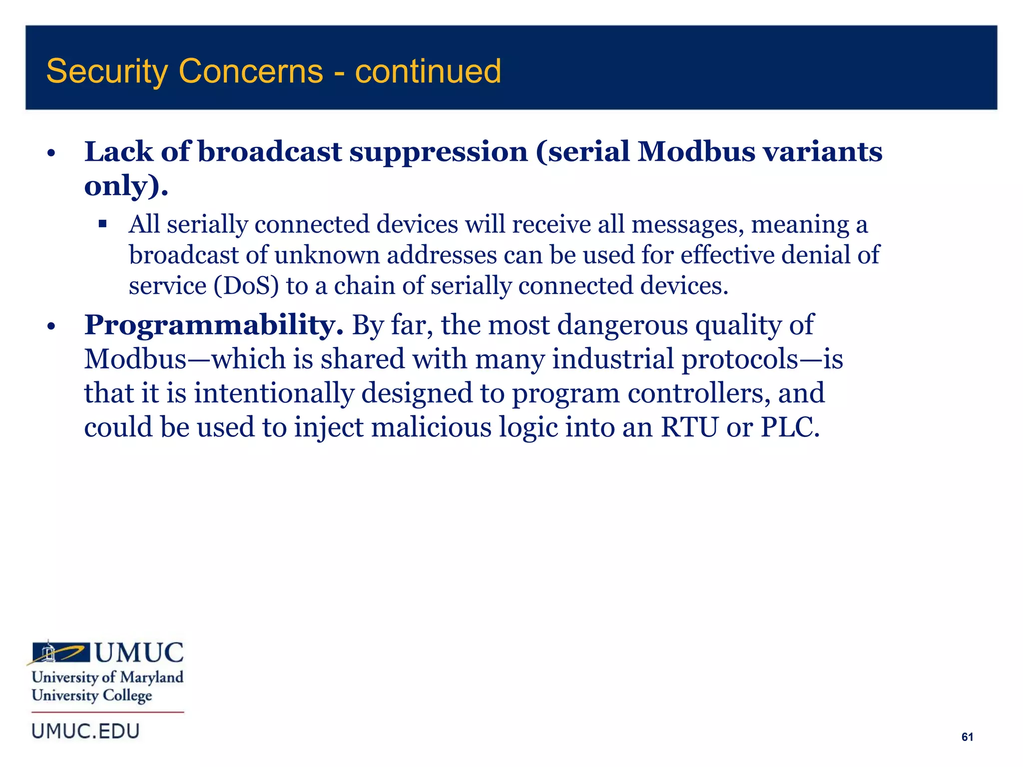 61
• Lack of broadcast suppression (serial Modbus variants
only).
 All serially connected devices will receive all messages, meaning a
broadcast of unknown addresses can be used for effective denial of
service (DoS) to a chain of serially connected devices.
• Programmability. By far, the most dangerous quality of
Modbus—which is shared with many industrial protocols—is
that it is intentionally designed to program controllers, and
could be used to inject malicious logic into an RTU or PLC.
Security Concerns - continued
 