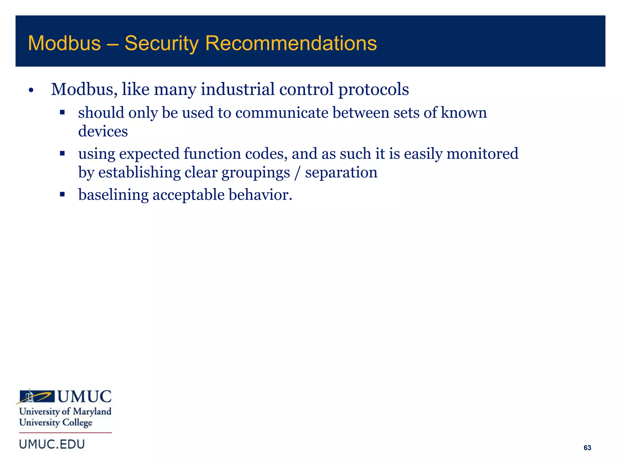 63
• Modbus, like many industrial control protocols
 should only be used to communicate between sets of known
devices
 using expected function codes, and as such it is easily monitored
by establishing clear groupings / separation
 baselining acceptable behavior.
Modbus – Security Recommendations
 