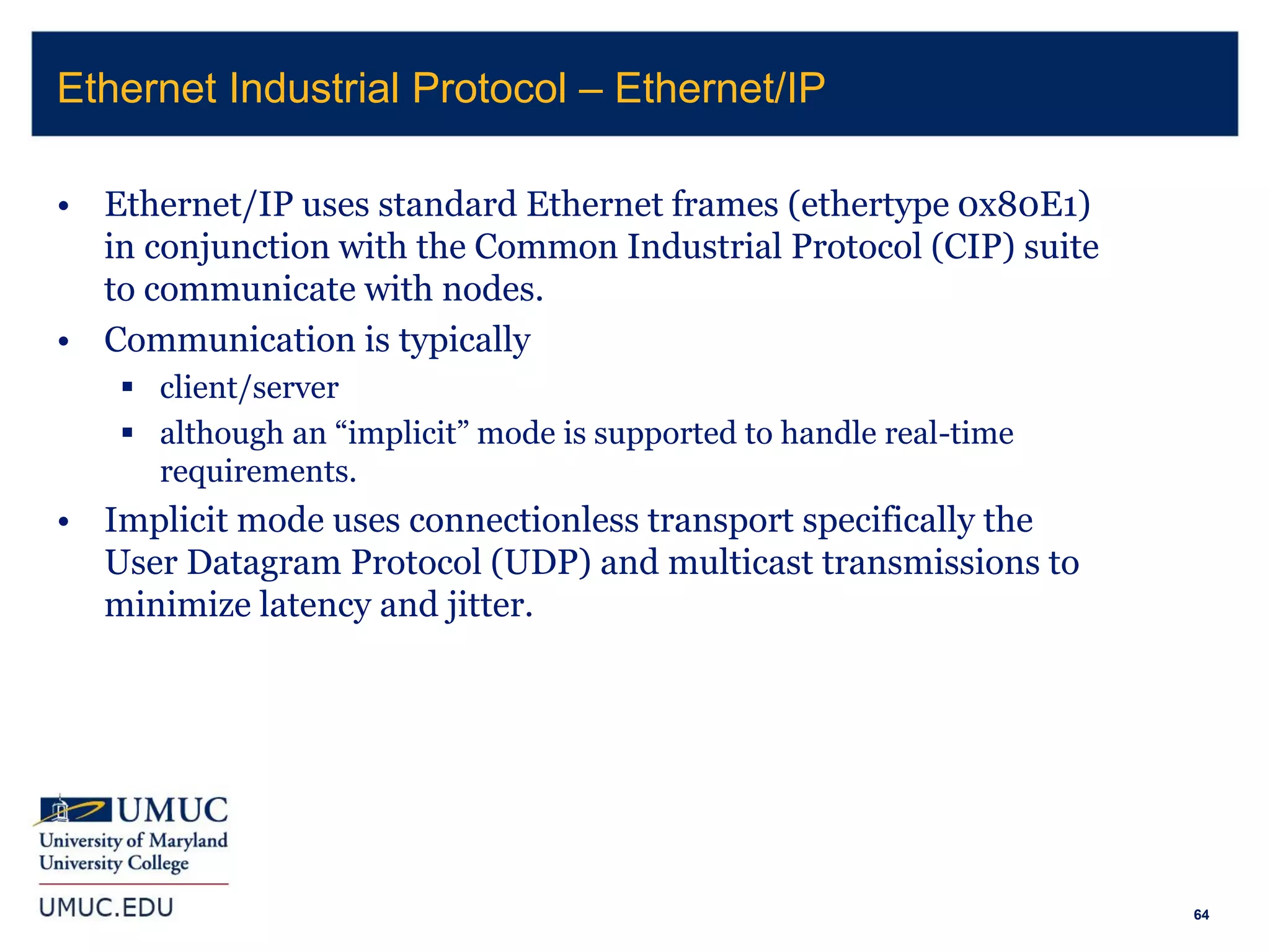 64
• Ethernet/IP uses standard Ethernet frames (ethertype 0x80E1)
in conjunction with the Common Industrial Protocol (CIP) suite
to communicate with nodes.
• Communication is typically
 client/server
 although an “implicit” mode is supported to handle real-time
requirements.
• Implicit mode uses connectionless transport specifically the
User Datagram Protocol (UDP) and multicast transmissions to
minimize latency and jitter.
Ethernet Industrial Protocol – Ethernet/IP
 