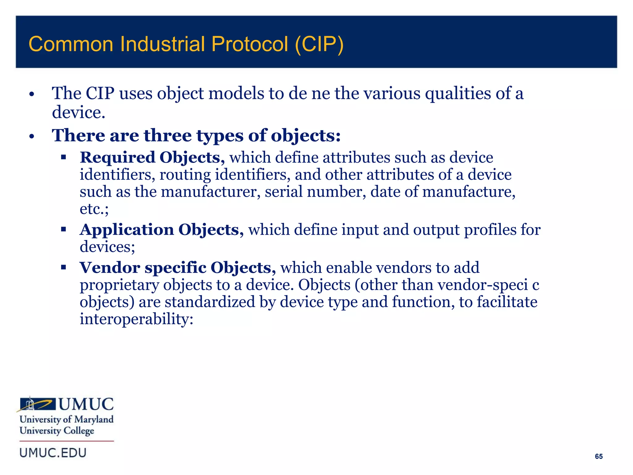 65
• The CIP uses object models to de ne the various qualities of a
device.
• There are three types of objects:
 Required Objects, which define attributes such as device
identifiers, routing identifiers, and other attributes of a device
such as the manufacturer, serial number, date of manufacture,
etc.;
 Application Objects, which define input and output profiles for
devices;
 Vendor specific Objects, which enable vendors to add
proprietary objects to a device. Objects (other than vendor-speci c
objects) are standardized by device type and function, to facilitate
interoperability:
Common Industrial Protocol (CIP)
 