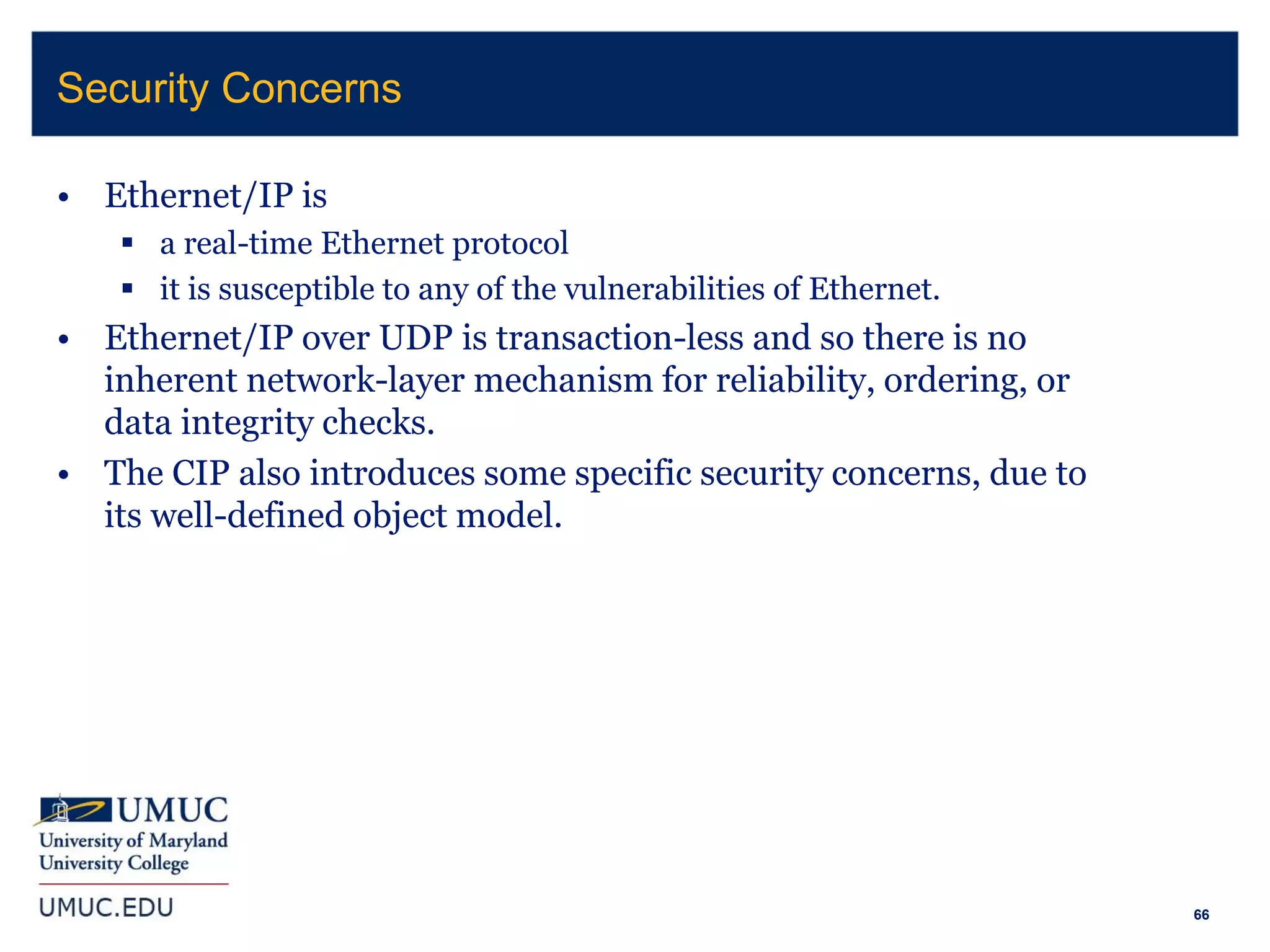 66
• Ethernet/IP is
 a real-time Ethernet protocol
 it is susceptible to any of the vulnerabilities of Ethernet.
• Ethernet/IP over UDP is transaction-less and so there is no
inherent network-layer mechanism for reliability, ordering, or
data integrity checks.
• The CIP also introduces some specific security concerns, due to
its well-defined object model.
Security Concerns
 