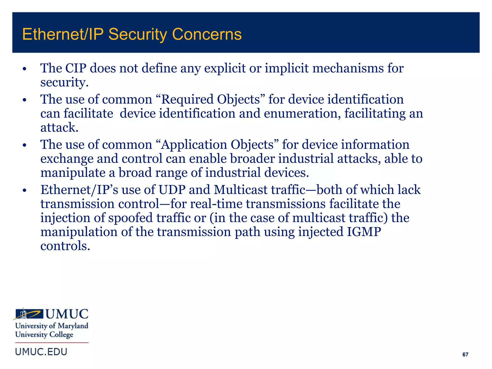 67
• The CIP does not define any explicit or implicit mechanisms for
security.
• The use of common “Required Objects” for device identification
can facilitate device identification and enumeration, facilitating an
attack.
• The use of common “Application Objects” for device information
exchange and control can enable broader industrial attacks, able to
manipulate a broad range of industrial devices.
• Ethernet/IP’s use of UDP and Multicast traffic—both of which lack
transmission control—for real-time transmissions facilitate the
injection of spoofed traffic or (in the case of multicast traffic) the
manipulation of the transmission path using injected IGMP
controls.
Ethernet/IP Security Concerns
 
