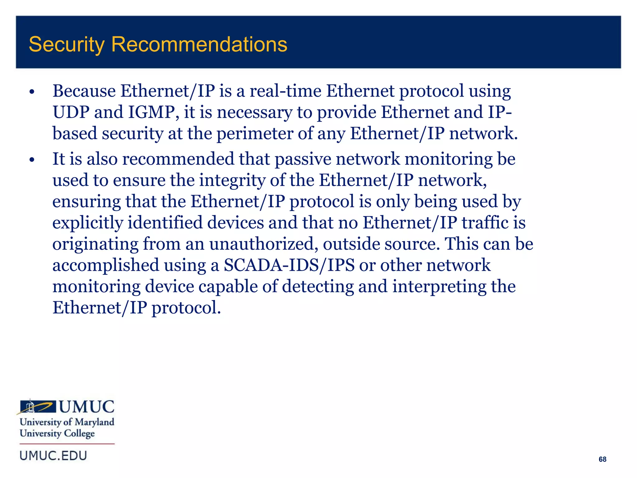 68
• Because Ethernet/IP is a real-time Ethernet protocol using
UDP and IGMP, it is necessary to provide Ethernet and IP-
based security at the perimeter of any Ethernet/IP network.
• It is also recommended that passive network monitoring be
used to ensure the integrity of the Ethernet/IP network,
ensuring that the Ethernet/IP protocol is only being used by
explicitly identified devices and that no Ethernet/IP traffic is
originating from an unauthorized, outside source. This can be
accomplished using a SCADA-IDS/IPS or other network
monitoring device capable of detecting and interpreting the
Ethernet/IP protocol.
Security Recommendations
 
