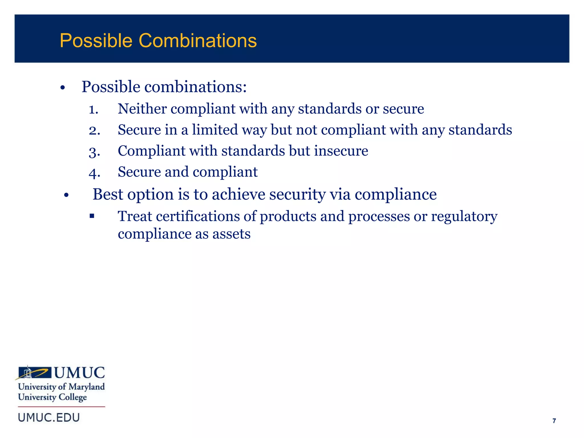 7
• Possible combinations:
1. Neither compliant with any standards or secure
2. Secure in a limited way but not compliant with any standards
3. Compliant with standards but insecure
4. Secure and compliant
• Best option is to achieve security via compliance
 Treat certifications of products and processes or regulatory
compliance as assets
Possible Combinations
 