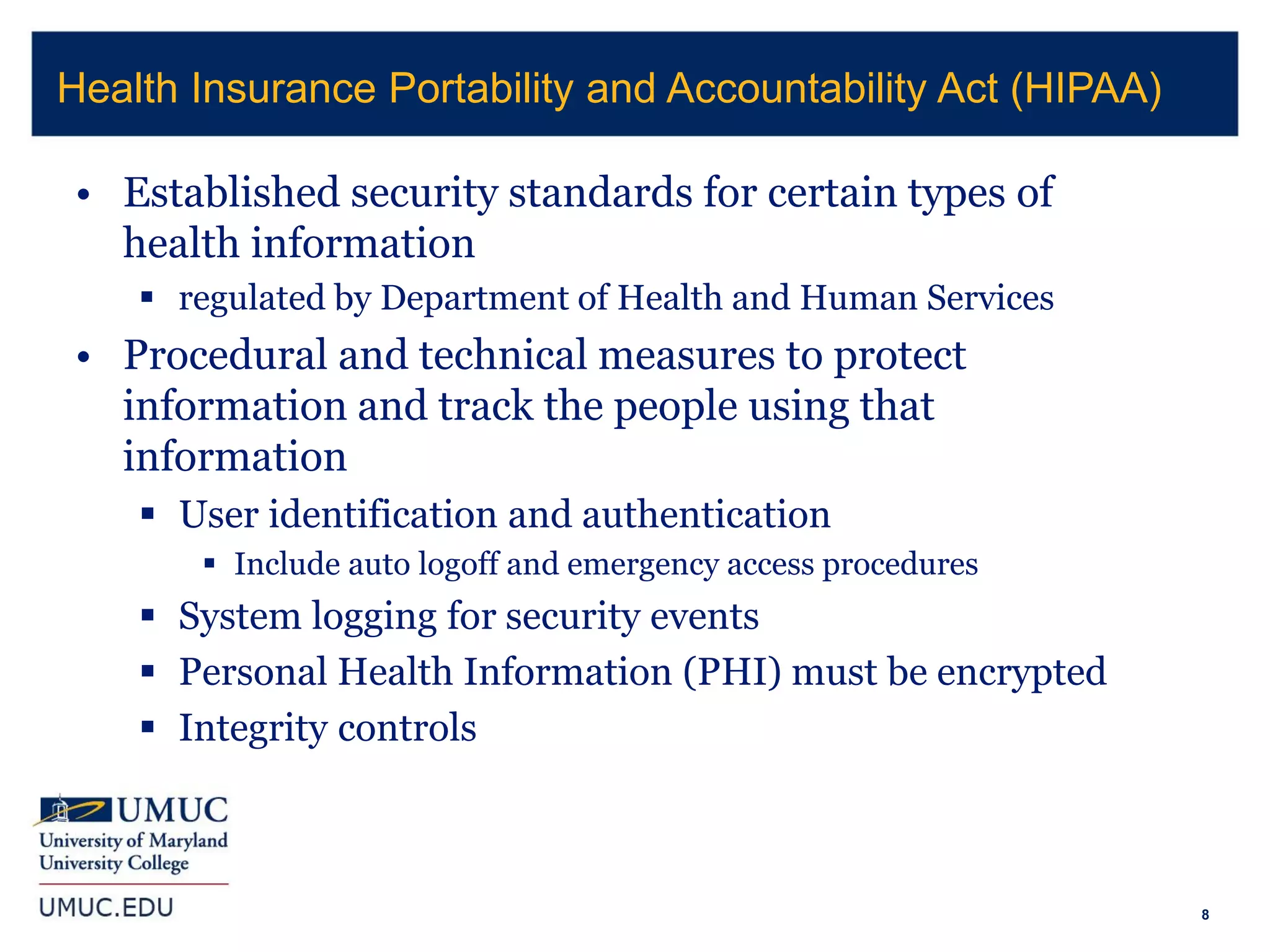 8
• Established security standards for certain types of
health information
 regulated by Department of Health and Human Services
• Procedural and technical measures to protect
information and track the people using that
information
 User identification and authentication
 Include auto logoff and emergency access procedures
 System logging for security events
 Personal Health Information (PHI) must be encrypted
 Integrity controls
Health Insurance Portability and Accountability Act (HIPAA)
 