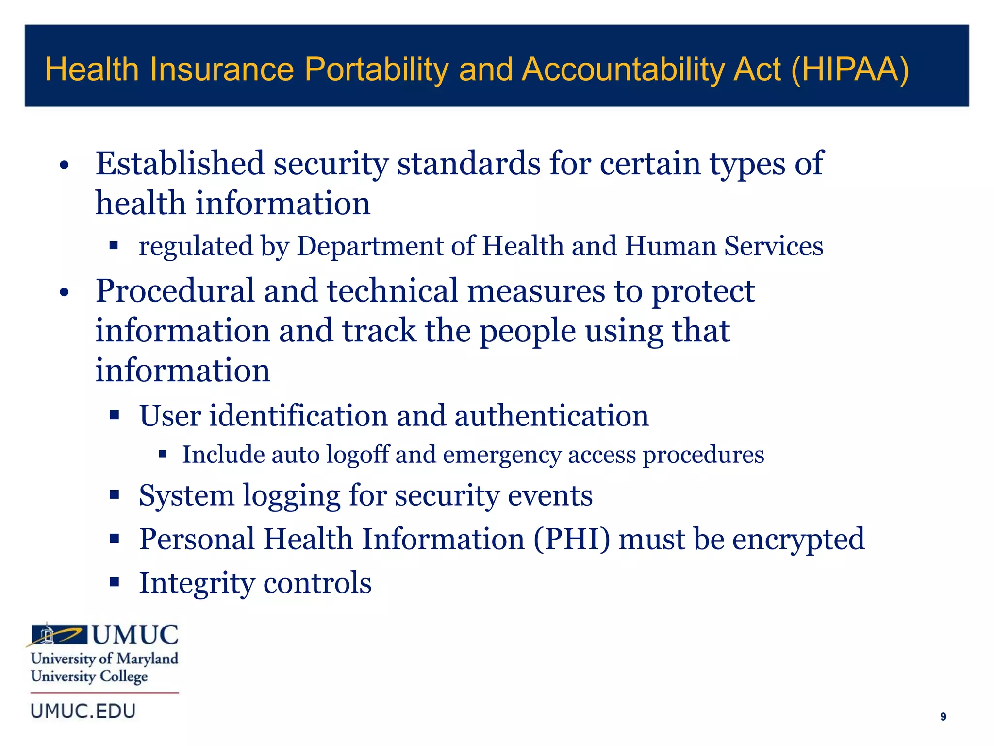 9
• Established security standards for certain types of
health information
 regulated by Department of Health and Human Services
• Procedural and technical measures to protect
information and track the people using that
information
 User identification and authentication
 Include auto logoff and emergency access procedures
 System logging for security events
 Personal Health Information (PHI) must be encrypted
 Integrity controls
Health Insurance Portability and Accountability Act (HIPAA)
 