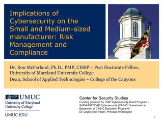 1
Implications of
Cybersecurity on the
Small and Medium-sized
manufacturer: Risk
Management and
Compliance
Dr. Ron McFarland, Ph.D., PMP, CISSP – Post Doctorate Fellow,
University of Maryland University College
Dean, School of Applied Technologies – College of the Canyons
Center for Security Studies
Funding provided by CAE Cybersecurity Grant Program -
S-004-2017 CAE Cybersecurity (CAE-C) “Investment in
Expansion of CAE-C Education Programs”
Dr. Loyce Best Pailen, Principal Investigator
 