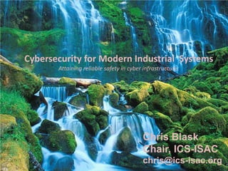 Cybersecurity for Modern Industrial Systems
       Attaining reliable safety in cyber infrastructure.




                                          Chris Blask
                                          Chair, ICS-ISAC
                                          chris@ics-isac.org
 