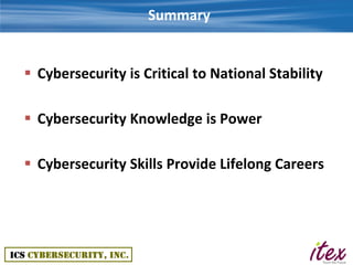 Summary


 Cybersecurity is Critical to National Stability

 Cybersecurity Knowledge is Power

 Cybersecurity Skills Provide Lifelong Careers
 