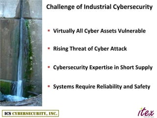 Challenge of Industrial Cybersecurity


 Virtually All Cyber Assets Vulnerable

 Rising Threat of Cyber Attack


 Cybersecurity Expertise in Short Supply


 Systems Require Reliability and Safety
 