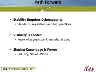 Path Forward


 Stability Requires Cybersecurity
   • Standards, regulations and best practices


 Visibility is Control
   • Know what you have, know what it does


 Sharing Knowledge is Power
   • Industry, Nation, World
 