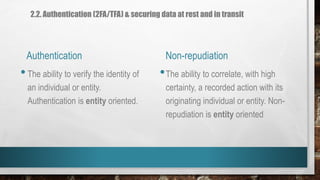 Authentication Non-repudiation
•The ability to verify the identity of
an individual or entity.
Authentication is entity oriented.
•The ability to correlate, with high
certainty, a recorded action with its
originating individual or entity. Non-
repudiation is entity oriented
2.2. Authentication (2FA/TFA) & securing data at rest and in transit
 