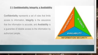 2.1. Confidentiality, Integrity, & Availability
Confidentiality represents a set of rules that limits
access to information, Integrity is the assurance
that the information is accurate, and Availability is
a guarantee of reliable access to the information by
authorized people.
 