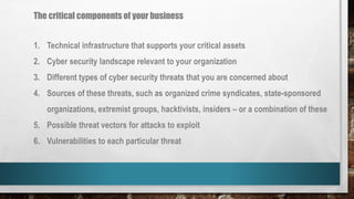 The critical components of your business
1. Technical infrastructure that supports your critical assets
2. Cyber security landscape relevant to your organization
3. Different types of cyber security threats that you are concerned about
4. Sources of these threats, such as organized crime syndicates, state-sponsored
organizations, extremist groups, hacktivists, insiders – or a combination of these
5. Possible threat vectors for attacks to exploit
6. Vulnerabilities to each particular threat
 