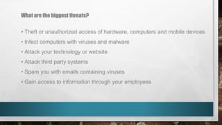 What are the biggest threats?
• Theft or unauthorized access of hardware, computers and mobile devices
• Infect computers with viruses and malware
• Attack your technology or website
• Attack third party systems
• Spam you with emails containing viruses
• Gain access to information through your employees
 