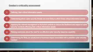 Conduct a criticality assessment
1
2
3
4
5
Defining their critical information assets
Determining which cyber security threats are most likely to affect these critical information assets
Determining the likely (or actual) level of business impact associated with a possible cyber security
incident
Raising awareness about the need for an effective cyber security response capability
Applying the relevant management or technical controls to reduce the likelihood and impact of cyber
security incidents affecting their critical information assets
 