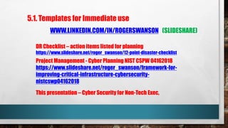 This presentation – Cyber Security for Non-Tech Exec,
5.1. Templates for Immediate use
WWW.LINKEDIN.COM/IN/ROGERSWANSON (SLIDESHARE)
DR Checklist – action items listed for planning
https://www.slideshare.net/roger_swanson/12-point-disaster-checklist
Project Management - Cyber Planning NIST CSPW 04162018
https://www.slideshare.net/roger_swanson/framework-for-
improving-critical-infrastructure-cybersecurity-
nistcswp04162018
 